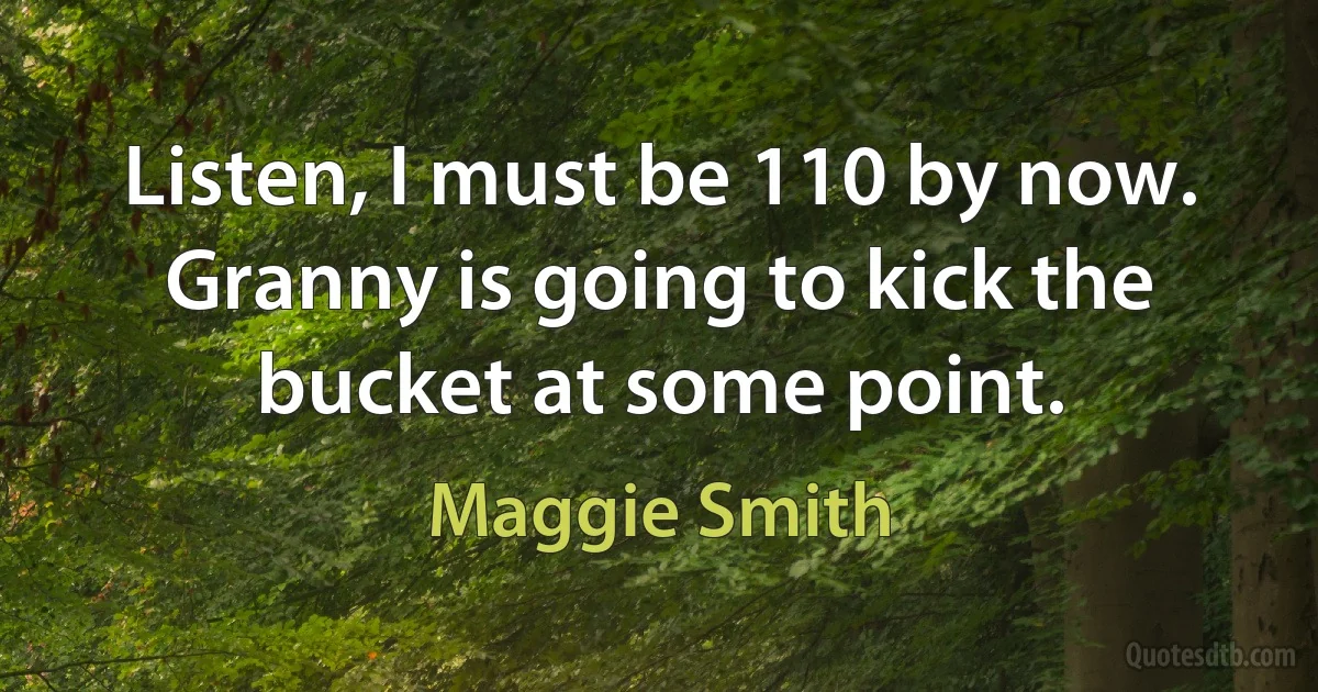 Listen, I must be 110 by now. Granny is going to kick the bucket at some point. (Maggie Smith)