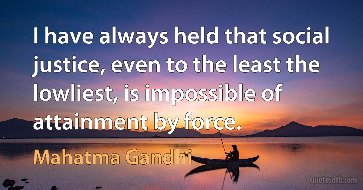 I have always held that social justice, even to the least the lowliest, is impossible of attainment by force. (Mahatma Gandhi)