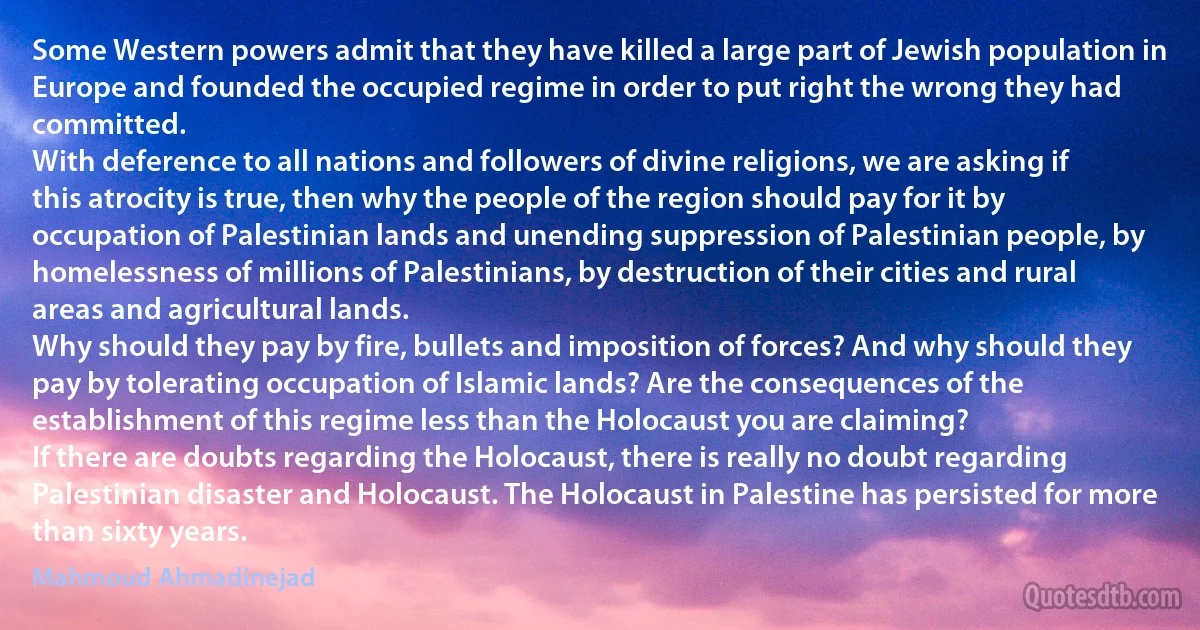 Some Western powers admit that they have killed a large part of Jewish population in Europe and founded the occupied regime in order to put right the wrong they had committed.
With deference to all nations and followers of divine religions, we are asking if this atrocity is true, then why the people of the region should pay for it by occupation of Palestinian lands and unending suppression of Palestinian people, by homelessness of millions of Palestinians, by destruction of their cities and rural areas and agricultural lands.
Why should they pay by fire, bullets and imposition of forces? And why should they pay by tolerating occupation of Islamic lands? Are the consequences of the establishment of this regime less than the Holocaust you are claiming?
If there are doubts regarding the Holocaust, there is really no doubt regarding Palestinian disaster and Holocaust. The Holocaust in Palestine has persisted for more than sixty years. (Mahmoud Ahmadinejad)