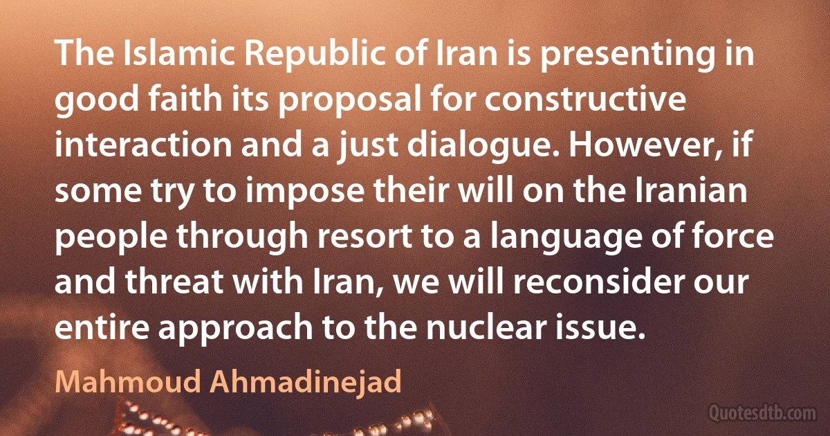 The Islamic Republic of Iran is presenting in good faith its proposal for constructive interaction and a just dialogue. However, if some try to impose their will on the Iranian people through resort to a language of force and threat with Iran, we will reconsider our entire approach to the nuclear issue. (Mahmoud Ahmadinejad)