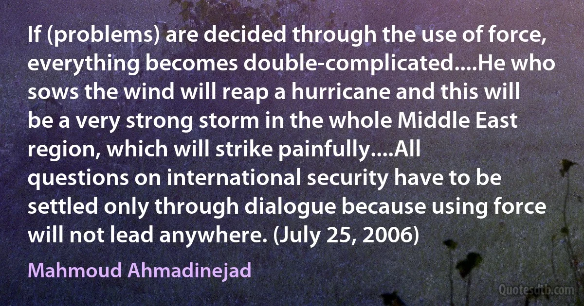 If (problems) are decided through the use of force, everything becomes double-complicated....He who sows the wind will reap a hurricane and this will be a very strong storm in the whole Middle East region, which will strike painfully....All questions on international security have to be settled only through dialogue because using force will not lead anywhere. (July 25, 2006) (Mahmoud Ahmadinejad)