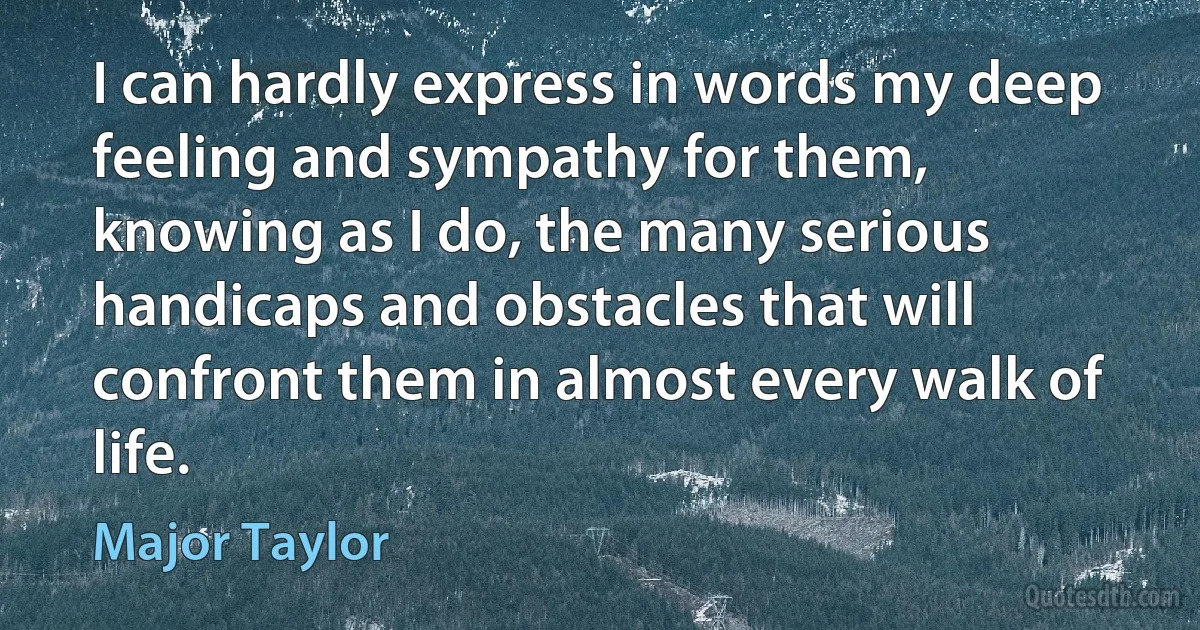 I can hardly express in words my deep feeling and sympathy for them, knowing as I do, the many serious handicaps and obstacles that will confront them in almost every walk of life. (Major Taylor)