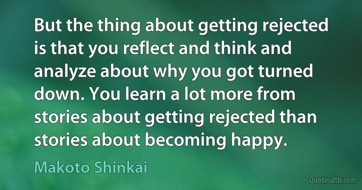 But the thing about getting rejected is that you reflect and think and analyze about why you got turned down. You learn a lot more from stories about getting rejected than stories about becoming happy. (Makoto Shinkai)