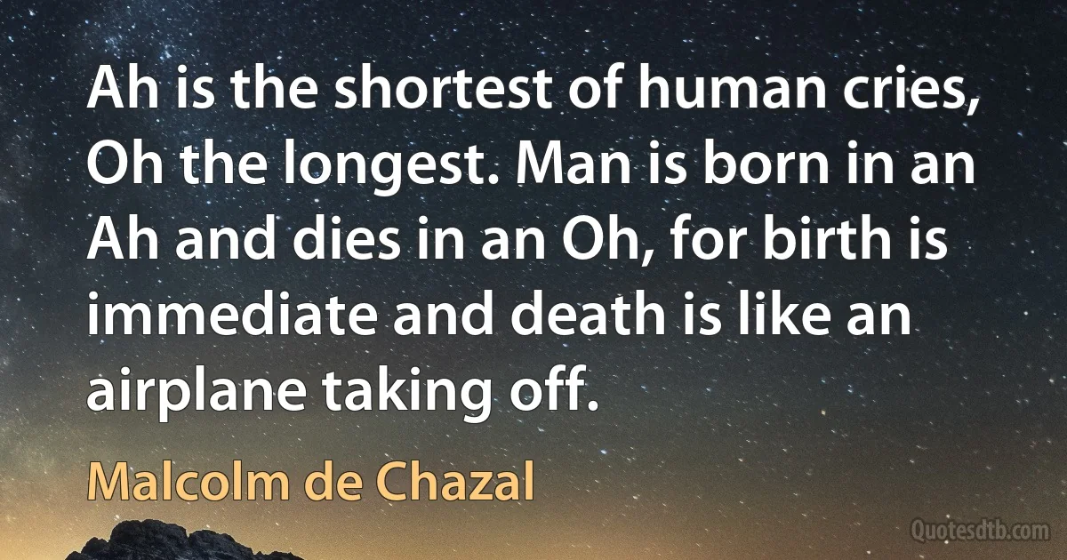 Ah is the shortest of human cries, Oh the longest. Man is born in an Ah and dies in an Oh, for birth is immediate and death is like an airplane taking off. (Malcolm de Chazal)