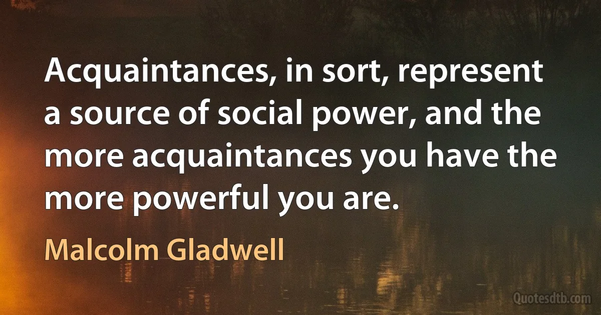 Acquaintances, in sort, represent a source of social power, and the more acquaintances you have the more powerful you are. (Malcolm Gladwell)