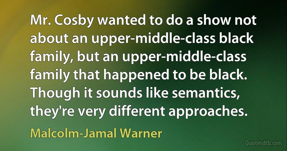 Mr. Cosby wanted to do a show not about an upper-middle-class black family, but an upper-middle-class family that happened to be black. Though it sounds like semantics, they're very different approaches. (Malcolm-Jamal Warner)