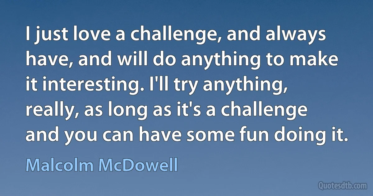 I just love a challenge, and always have, and will do anything to make it interesting. I'll try anything, really, as long as it's a challenge and you can have some fun doing it. (Malcolm McDowell)