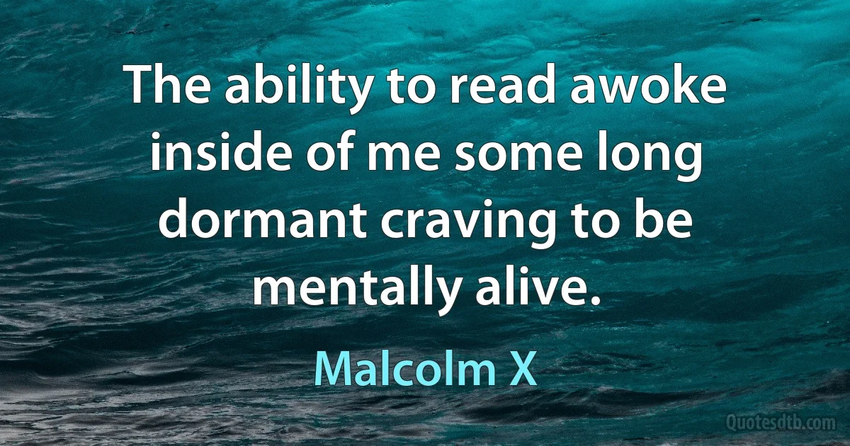 The ability to read awoke inside of me some long dormant craving to be mentally alive. (Malcolm X)