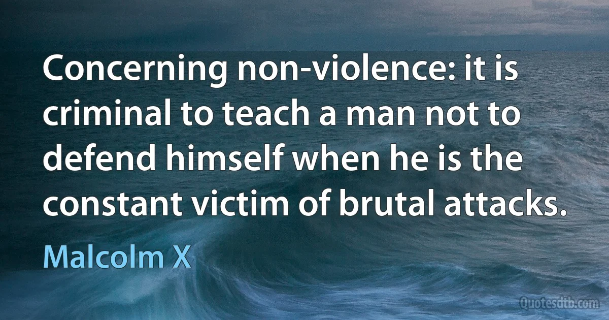 Concerning non-violence: it is criminal to teach a man not to defend himself when he is the constant victim of brutal attacks. (Malcolm X)