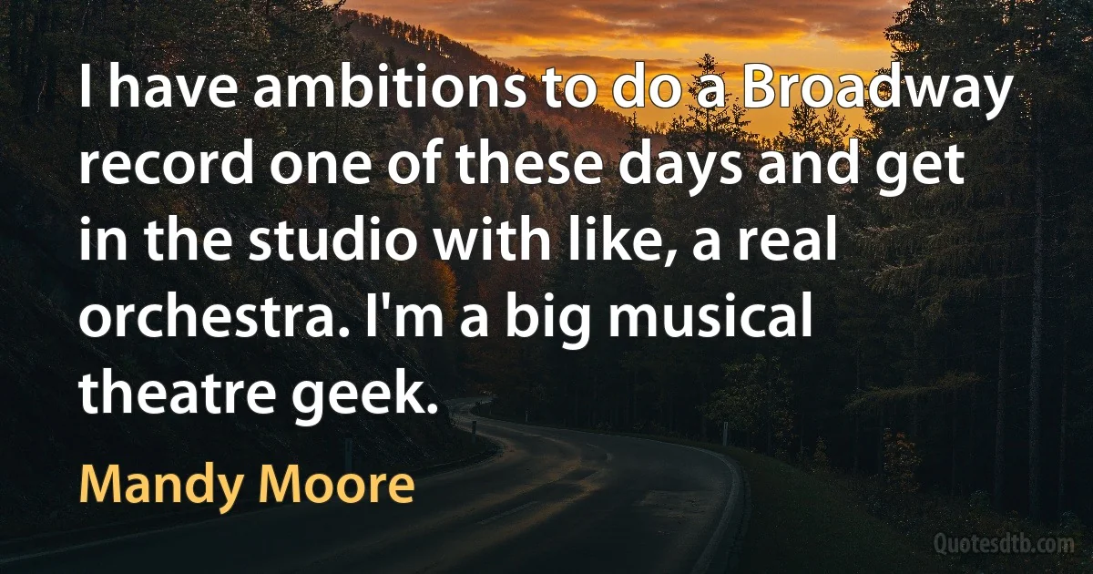 I have ambitions to do a Broadway record one of these days and get in the studio with like, a real orchestra. I'm a big musical theatre geek. (Mandy Moore)