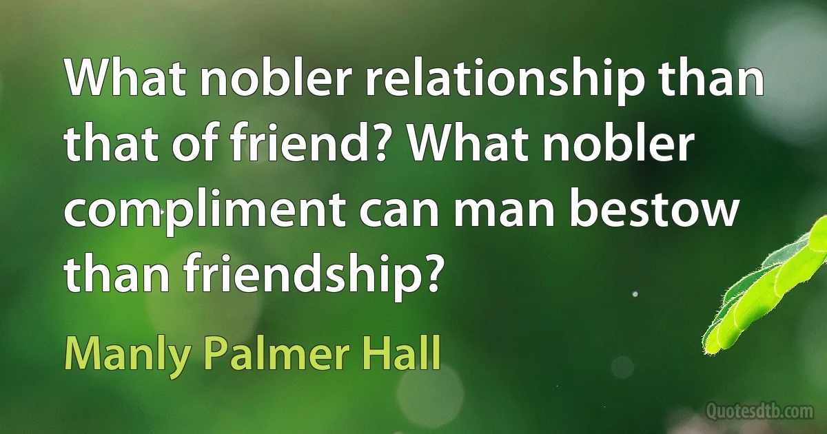 What nobler relationship than that of friend? What nobler compliment can man bestow than friendship? (Manly Palmer Hall)