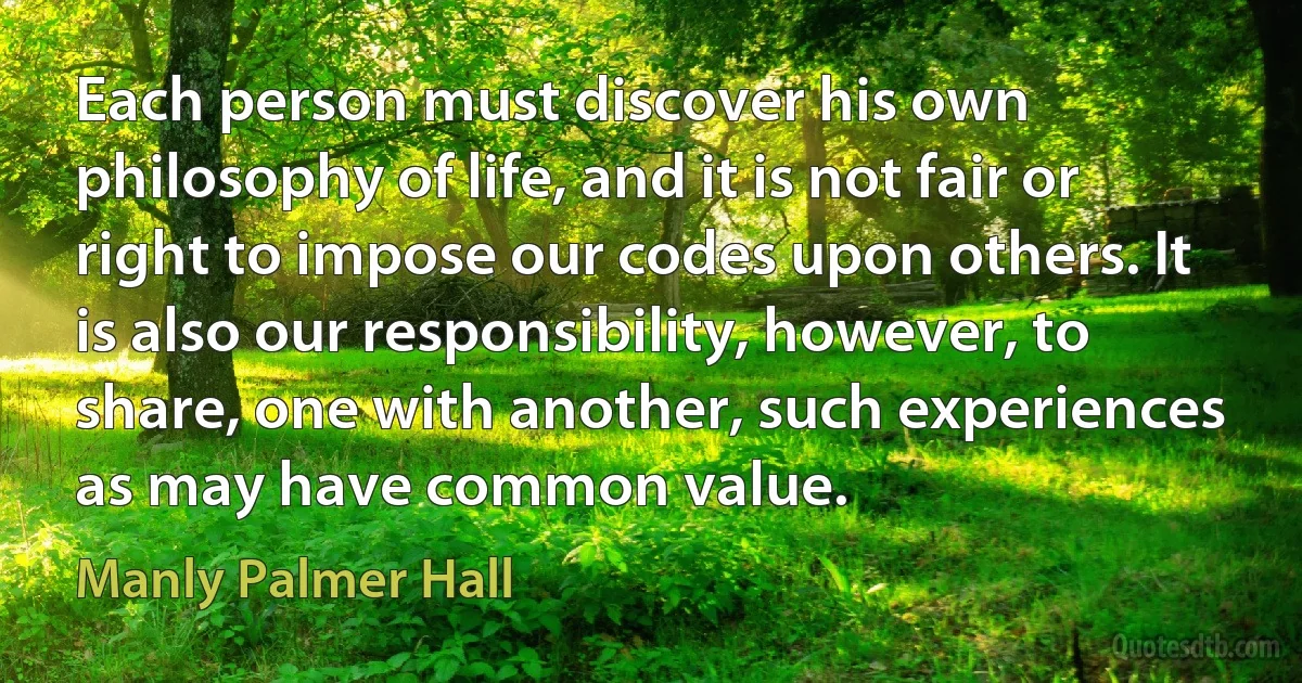 Each person must discover his own philosophy of life, and it is not fair or right to impose our codes upon others. It is also our responsibility, however, to share, one with another, such experiences as may have common value. (Manly Palmer Hall)