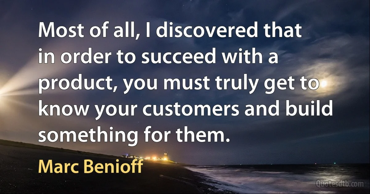 Most of all, I discovered that in order to succeed with a product, you must truly get to know your customers and build something for them. (Marc Benioff)