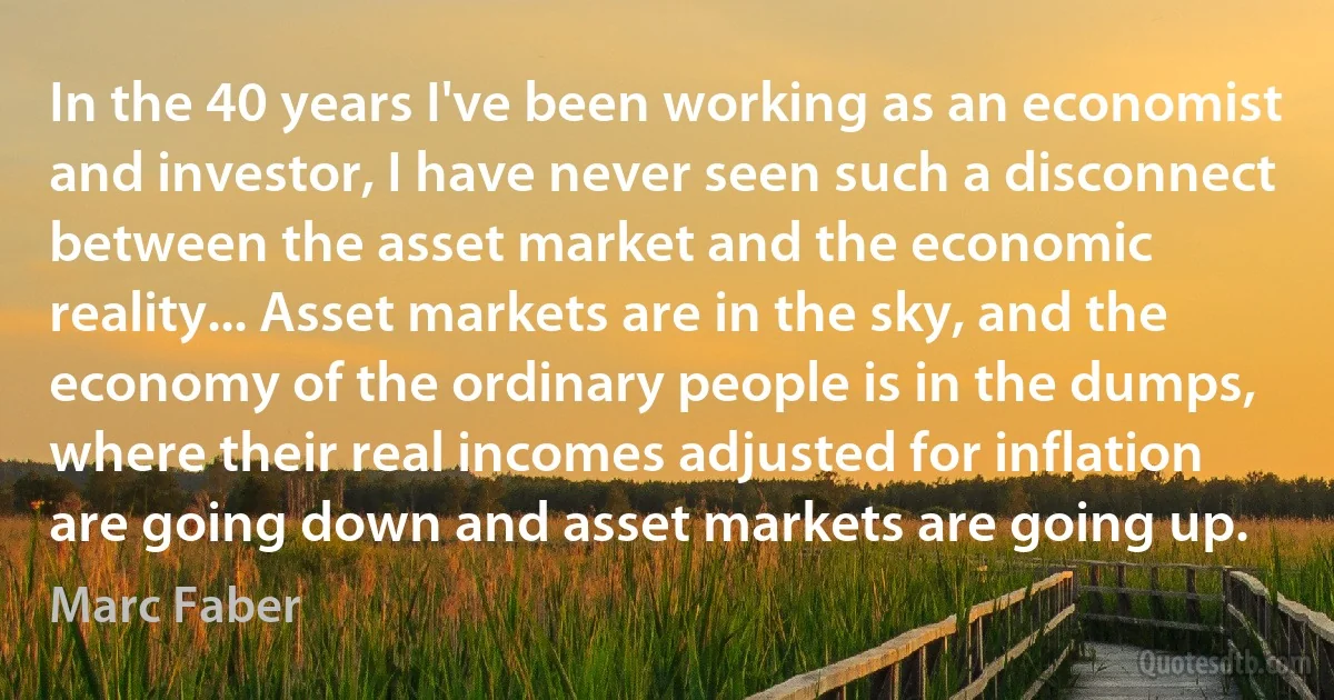 In the 40 years I've been working as an economist and investor, I have never seen such a disconnect between the asset market and the economic reality... Asset markets are in the sky, and the economy of the ordinary people is in the dumps, where their real incomes adjusted for inflation are going down and asset markets are going up. (Marc Faber)