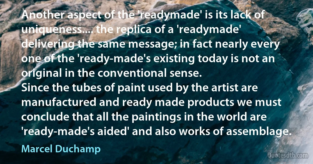 Another aspect of the 'readymade' is its lack of uniqueness.... the replica of a 'readymade' delivering the same message; in fact nearly every one of the 'ready-made's existing today is not an original in the conventional sense.
Since the tubes of paint used by the artist are manufactured and ready made products we must conclude that all the paintings in the world are 'ready-made's aided' and also works of assemblage. (Marcel Duchamp)