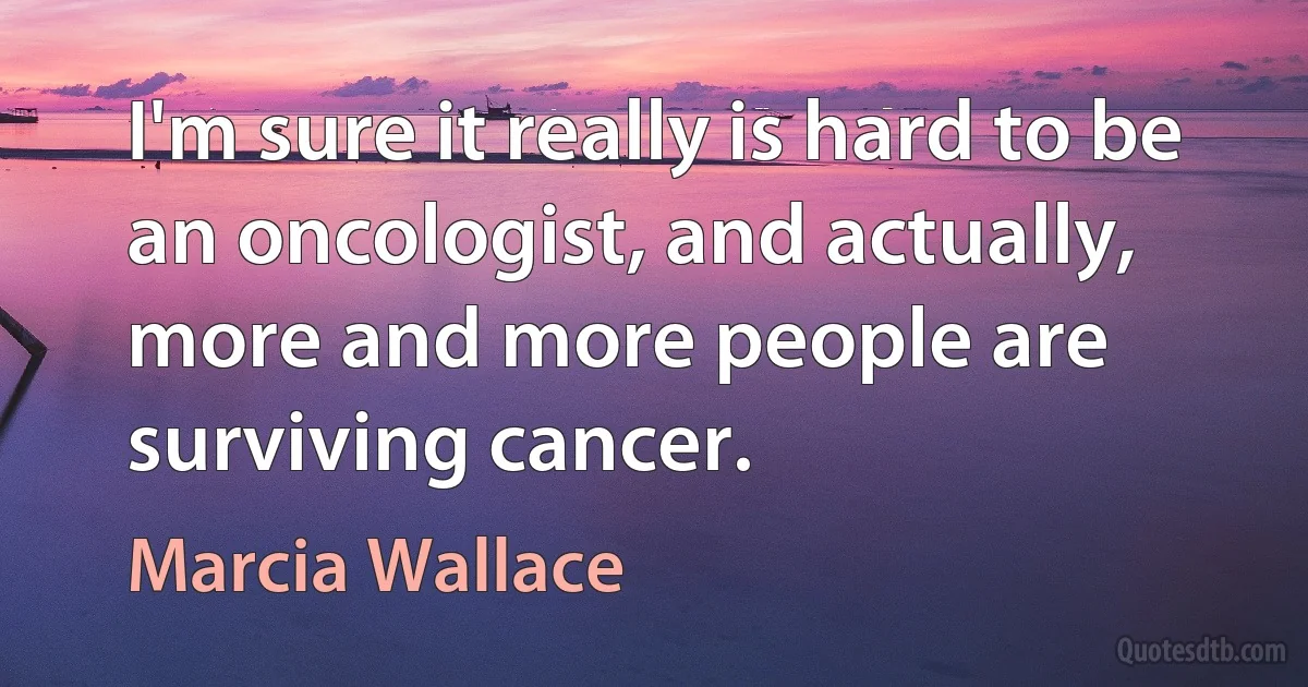 I'm sure it really is hard to be an oncologist, and actually, more and more people are surviving cancer. (Marcia Wallace)