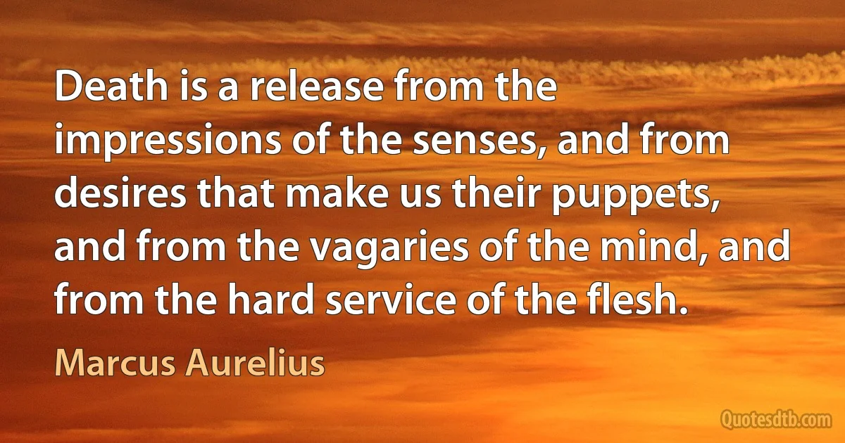 Death is a release from the impressions of the senses, and from desires that make us their puppets, and from the vagaries of the mind, and from the hard service of the flesh. (Marcus Aurelius)