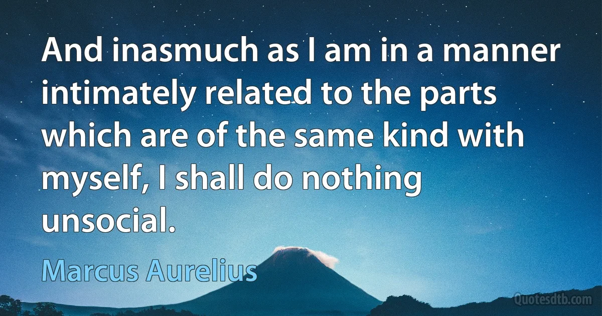 And inasmuch as I am in a manner intimately related to the parts which are of the same kind with myself, I shall do nothing unsocial. (Marcus Aurelius)