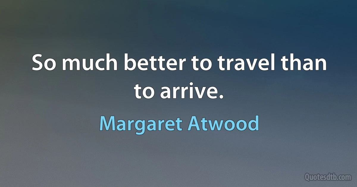 So much better to travel than to arrive. (Margaret Atwood)