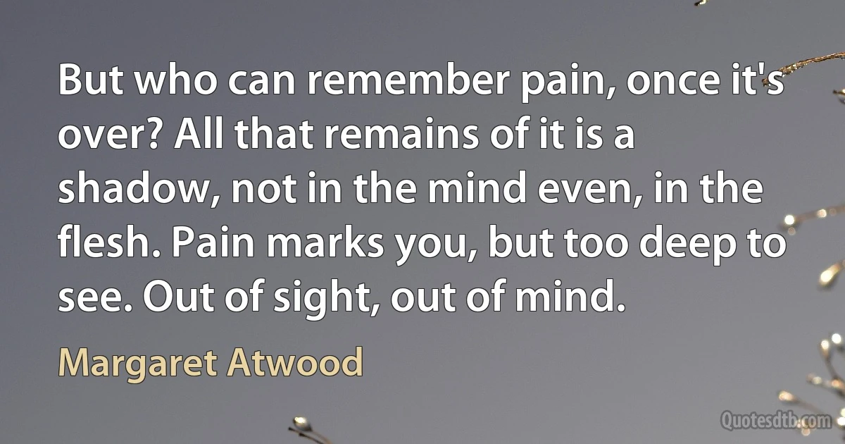 But who can remember pain, once it's over? All that remains of it is a shadow, not in the mind even, in the flesh. Pain marks you, but too deep to see. Out of sight, out of mind. (Margaret Atwood)