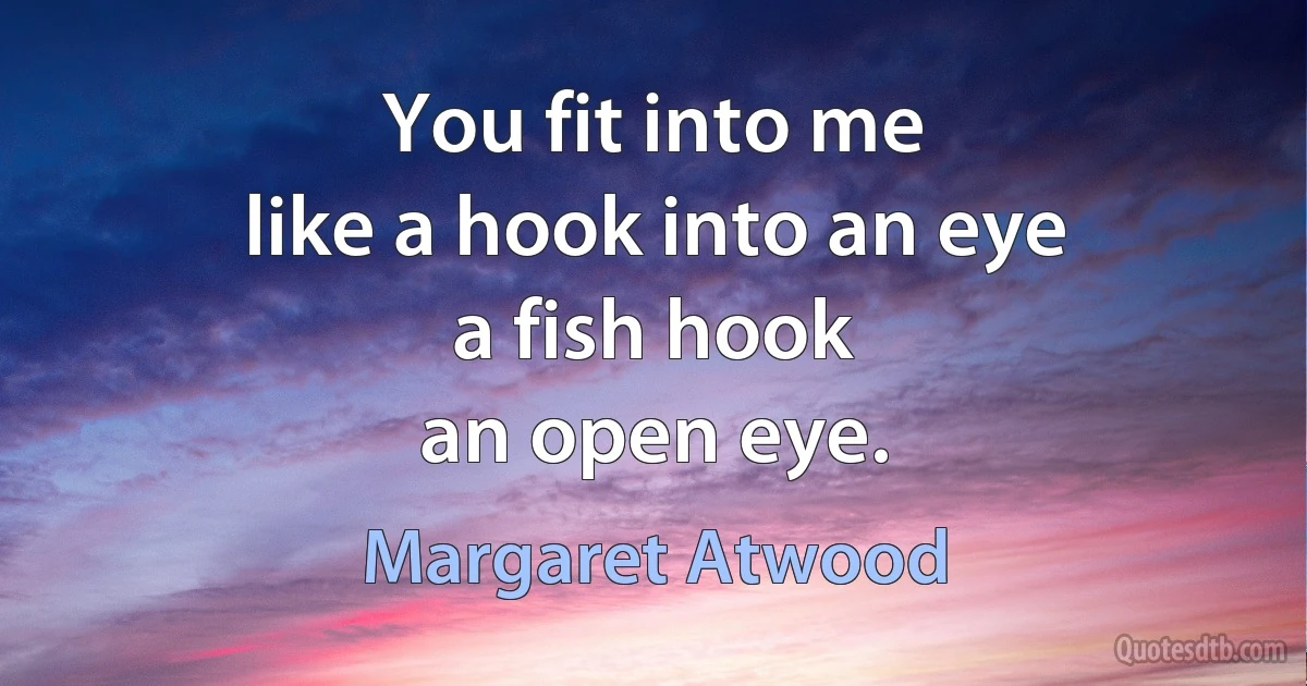 You fit into me
like a hook into an eye
a fish hook
an open eye. (Margaret Atwood)