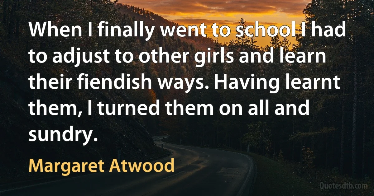 When I finally went to school I had to adjust to other girls and learn their fiendish ways. Having learnt them, I turned them on all and sundry. (Margaret Atwood)