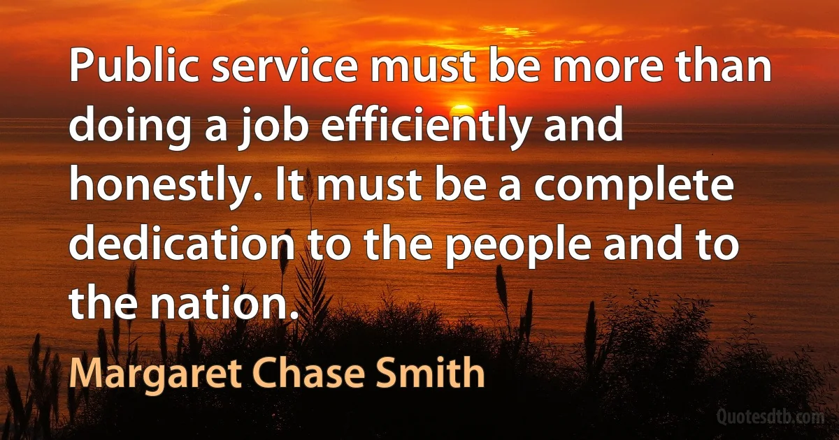 Public service must be more than doing a job efficiently and honestly. It must be a complete dedication to the people and to the nation. (Margaret Chase Smith)