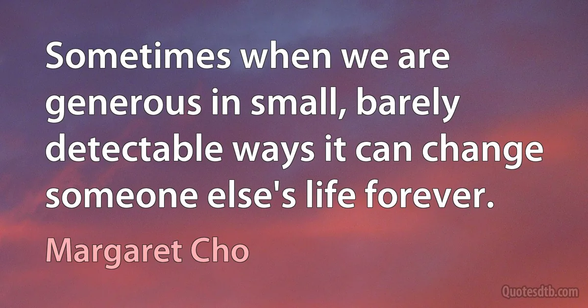 Sometimes when we are generous in small, barely detectable ways it can change someone else's life forever. (Margaret Cho)