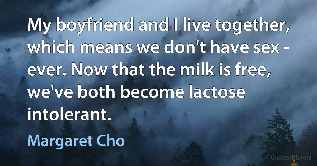 My boyfriend and I live together, which means we don't have sex - ever. Now that the milk is free, we've both become lactose intolerant. (Margaret Cho)