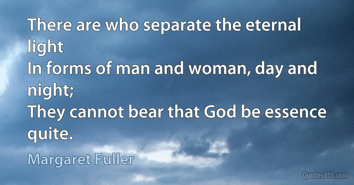 There are who separate the eternal light
In forms of man and woman, day and night;
They cannot bear that God be essence quite. (Margaret Fuller)