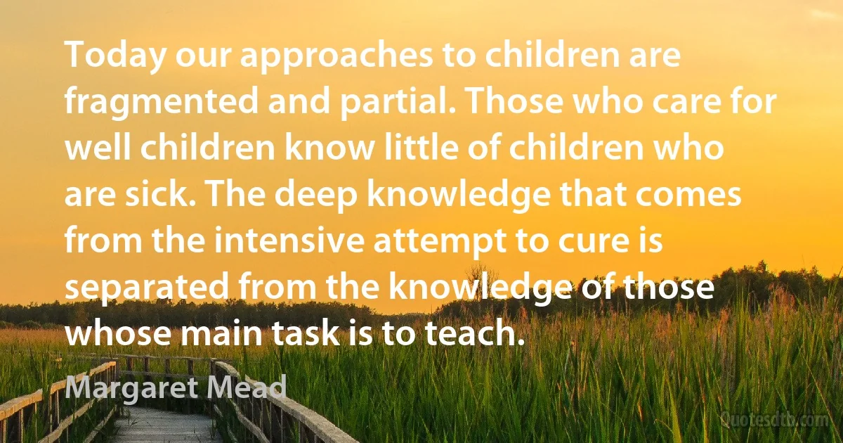 Today our approaches to children are fragmented and partial. Those who care for well children know little of children who are sick. The deep knowledge that comes from the intensive attempt to cure is separated from the knowledge of those whose main task is to teach. (Margaret Mead)