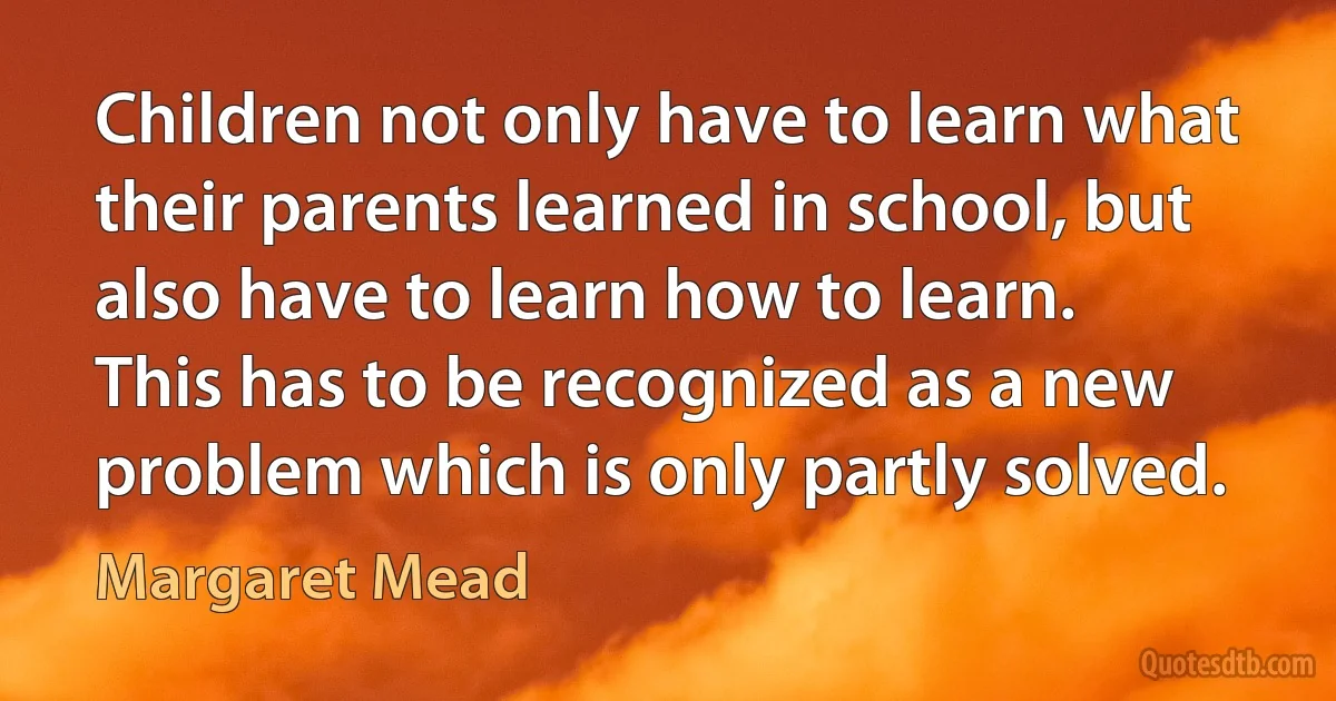 Children not only have to learn what their parents learned in school, but also have to learn how to learn. This has to be recognized as a new problem which is only partly solved. (Margaret Mead)