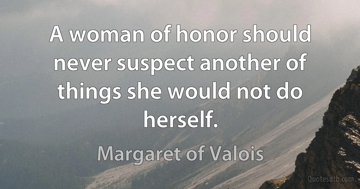 A woman of honor should never suspect another of things she would not do herself. (Margaret of Valois)