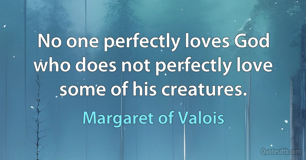 No one perfectly loves God who does not perfectly love some of his creatures. (Margaret of Valois)