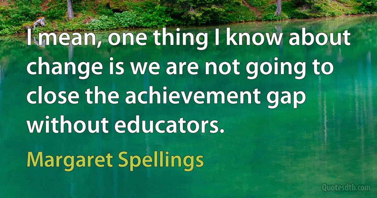 I mean, one thing I know about change is we are not going to close the achievement gap without educators. (Margaret Spellings)