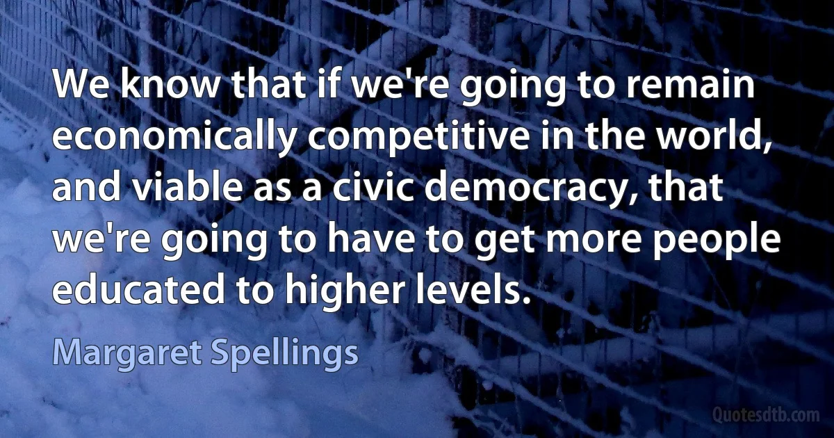 We know that if we're going to remain economically competitive in the world, and viable as a civic democracy, that we're going to have to get more people educated to higher levels. (Margaret Spellings)