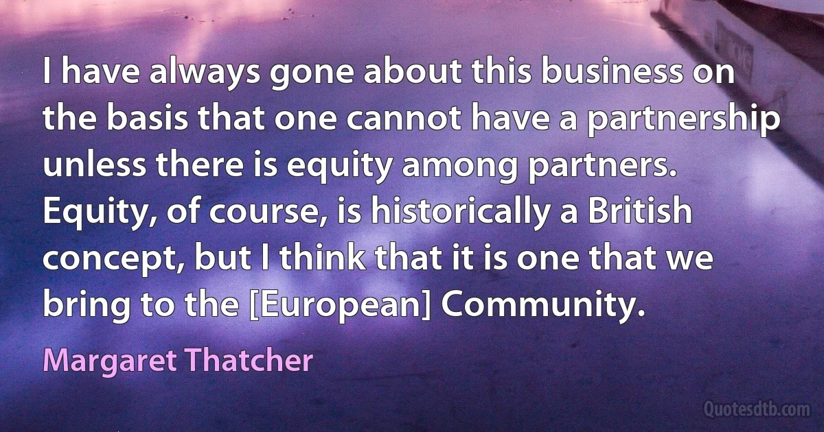 I have always gone about this business on the basis that one cannot have a partnership unless there is equity among partners. Equity, of course, is historically a British concept, but I think that it is one that we bring to the [European] Community. (Margaret Thatcher)