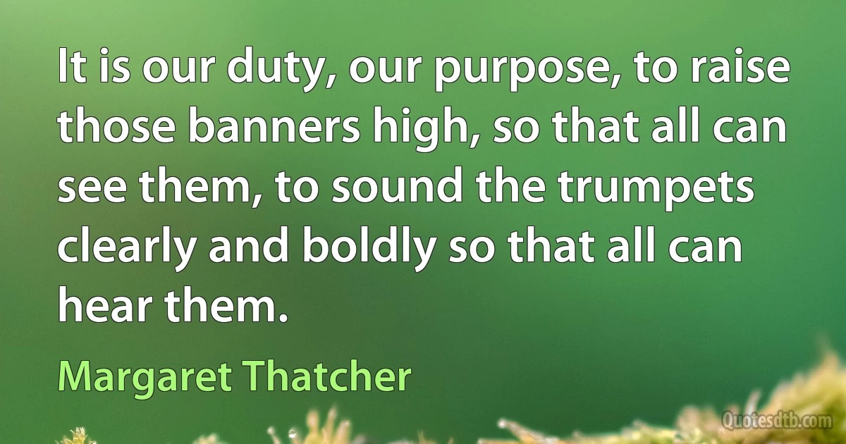 It is our duty, our purpose, to raise those banners high, so that all can see them, to sound the trumpets clearly and boldly so that all can hear them. (Margaret Thatcher)