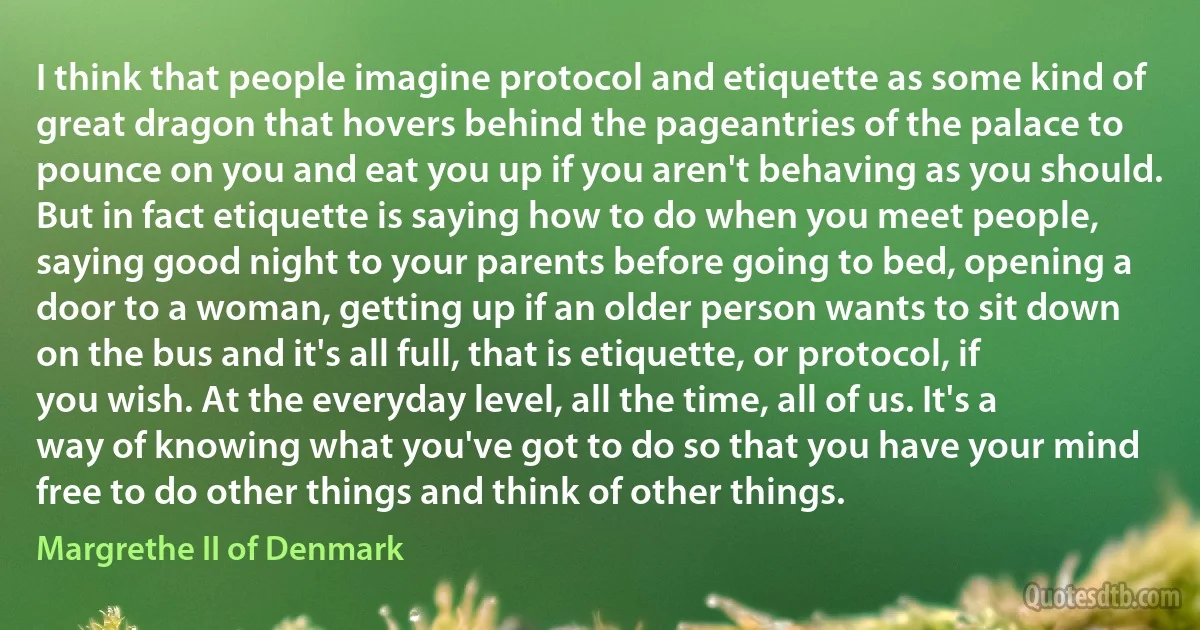 I think that people imagine protocol and etiquette as some kind of great dragon that hovers behind the pageantries of the palace to pounce on you and eat you up if you aren't behaving as you should. But in fact etiquette is saying how to do when you meet people, saying good night to your parents before going to bed, opening a door to a woman, getting up if an older person wants to sit down on the bus and it's all full, that is etiquette, or protocol, if you wish. At the everyday level, all the time, all of us. It's a way of knowing what you've got to do so that you have your mind free to do other things and think of other things. (Margrethe II of Denmark)