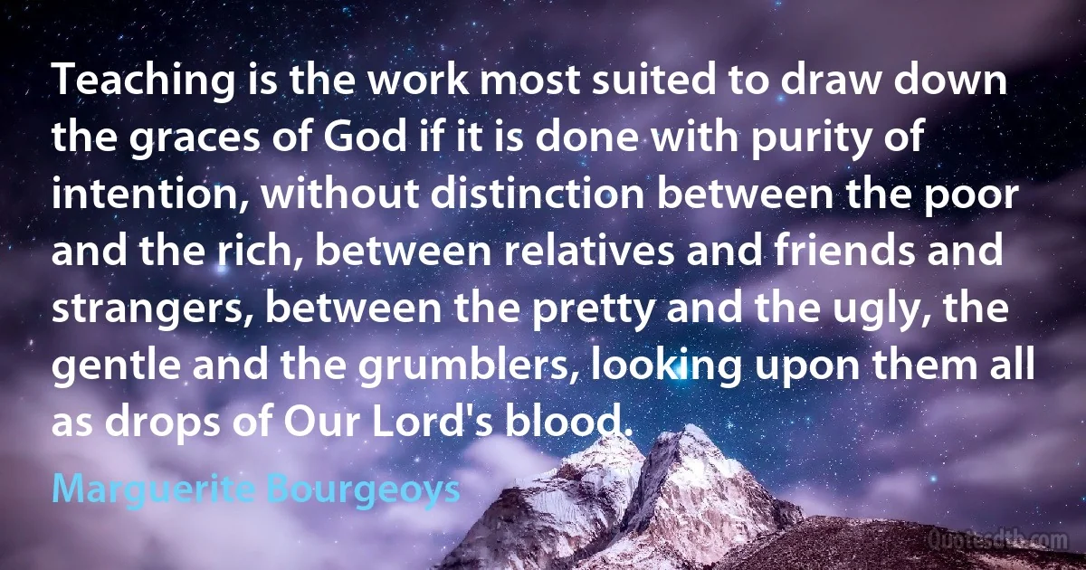 Teaching is the work most suited to draw down the graces of God if it is done with purity of intention, without distinction between the poor and the rich, between relatives and friends and strangers, between the pretty and the ugly, the gentle and the grumblers, looking upon them all as drops of Our Lord's blood. (Marguerite Bourgeoys)