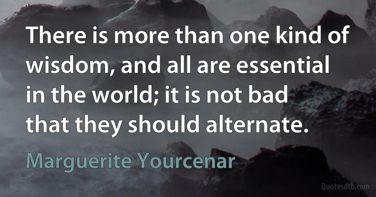 There is more than one kind of wisdom, and all are essential in the world; it is not bad that they should alternate. (Marguerite Yourcenar)