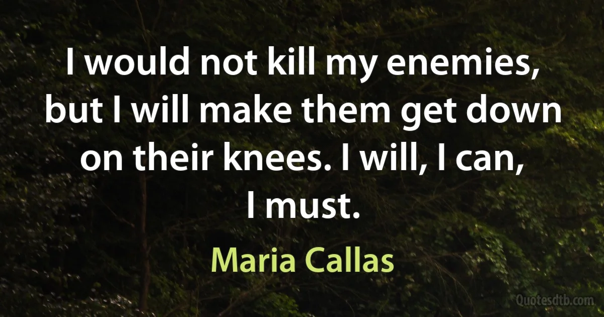 I would not kill my enemies, but I will make them get down on their knees. I will, I can, I must. (Maria Callas)