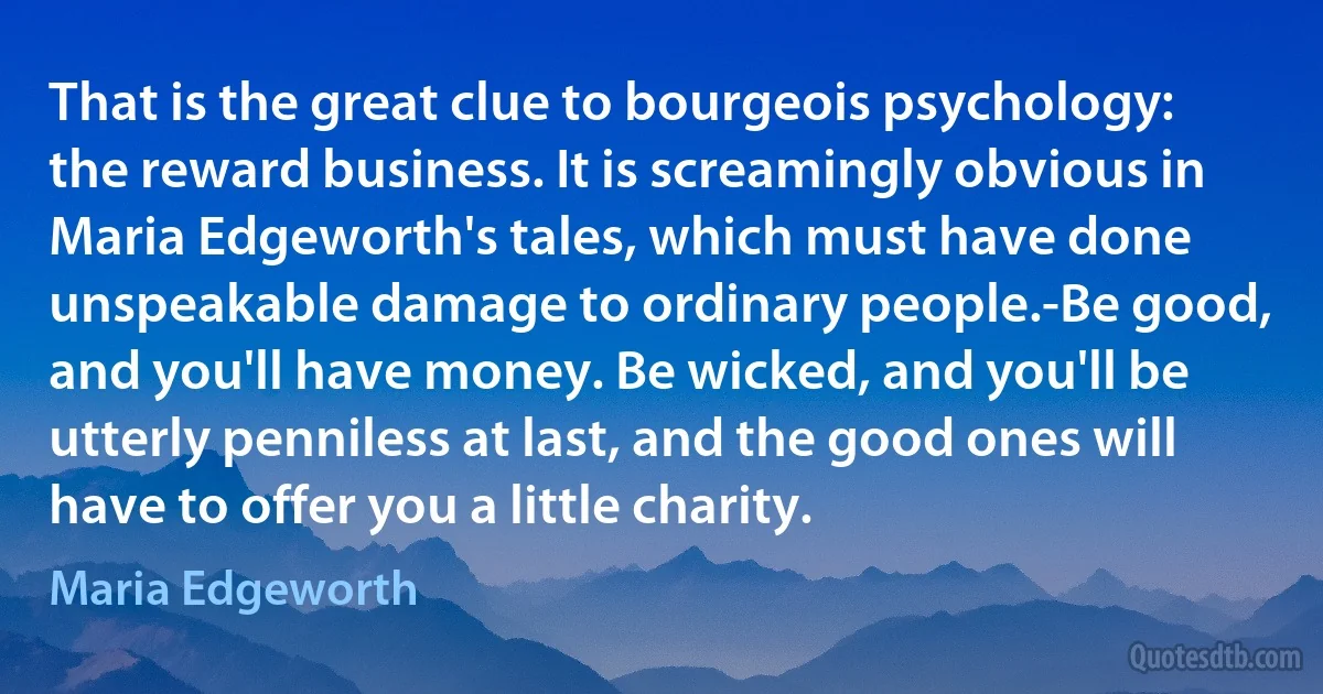 That is the great clue to bourgeois psychology: the reward business. It is screamingly obvious in Maria Edgeworth's tales, which must have done unspeakable damage to ordinary people.-Be good, and you'll have money. Be wicked, and you'll be utterly penniless at last, and the good ones will have to offer you a little charity. (Maria Edgeworth)