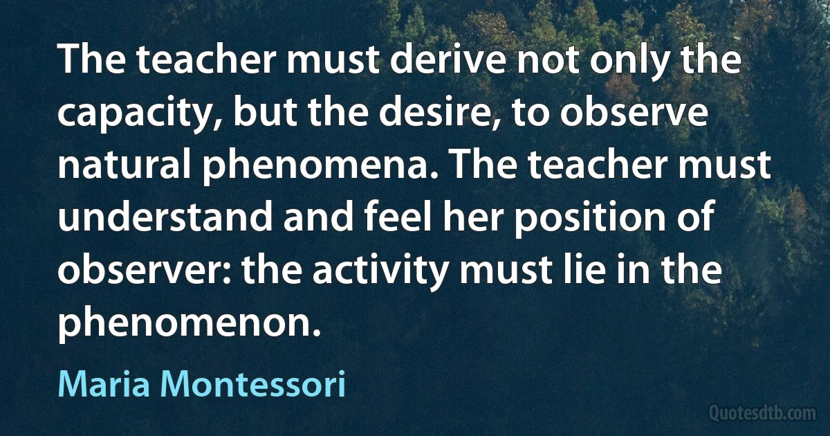 The teacher must derive not only the capacity, but the desire, to observe natural phenomena. The teacher must understand and feel her position of observer: the activity must lie in the phenomenon. (Maria Montessori)