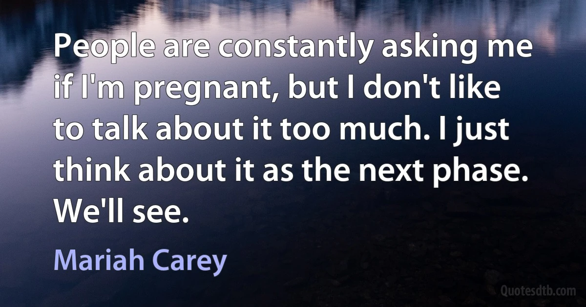 People are constantly asking me if I'm pregnant, but I don't like to talk about it too much. I just think about it as the next phase. We'll see. (Mariah Carey)