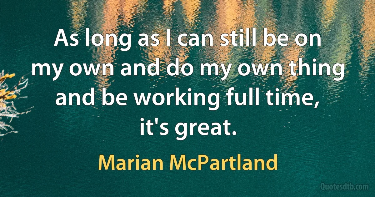 As long as I can still be on my own and do my own thing and be working full time, it's great. (Marian McPartland)