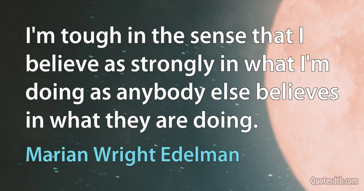 I'm tough in the sense that I believe as strongly in what I'm doing as anybody else believes in what they are doing. (Marian Wright Edelman)