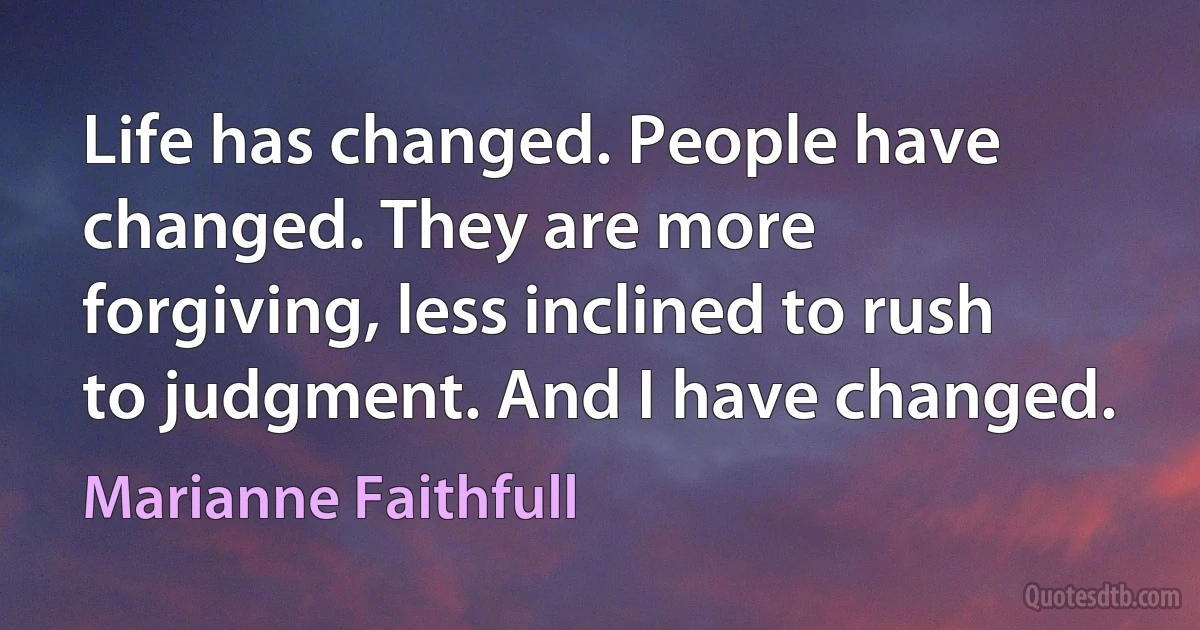 Life has changed. People have changed. They are more forgiving, less inclined to rush to judgment. And I have changed. (Marianne Faithfull)