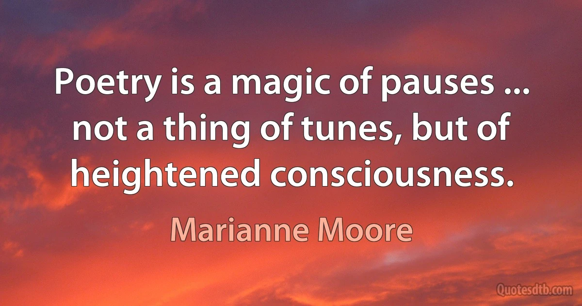 Poetry is a magic of pauses ... not a thing of tunes, but of heightened consciousness. (Marianne Moore)