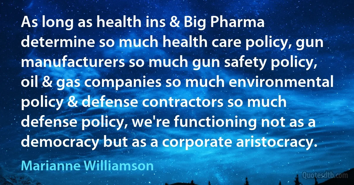 As long as health ins & Big Pharma determine so much health care policy, gun manufacturers so much gun safety policy, oil & gas companies so much environmental policy & defense contractors so much defense policy, we're functioning not as a democracy but as a corporate aristocracy. (Marianne Williamson)